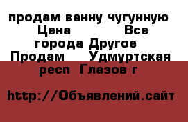  продам ванну чугунную › Цена ­ 7 000 - Все города Другое » Продам   . Удмуртская респ.,Глазов г.